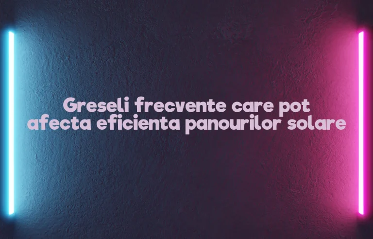 Greseli frecvente care pot afecta eficienta panourilor solare